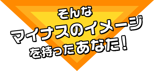 そんなマイナスのイメージを持ったあなた！